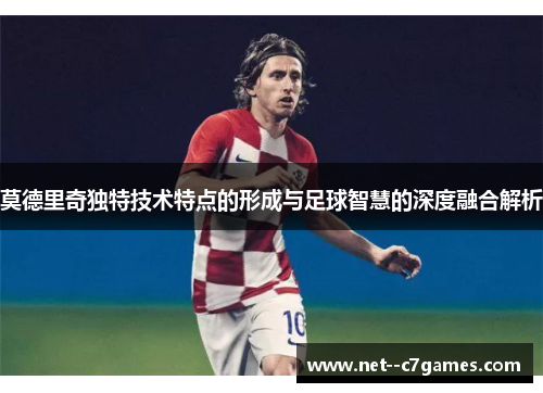 莫德里奇独特技术特点的形成与足球智慧的深度融合解析 莫德里奇独特技术特点的形成与足球智慧的深度融合解析