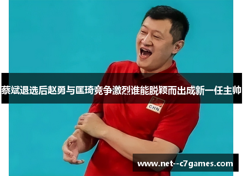 蔡斌退选后赵勇与匡琦竞争激烈谁能脱颖而出成新一任主帅 蔡斌退选后赵勇与匡琦竞争激烈谁能脱颖而出成新一任主帅