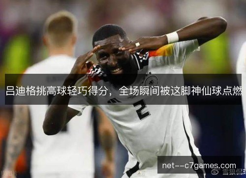吕迪格挑高球轻巧得分,全场瞬间被这脚神仙球点燃 吕迪格挑高球轻巧得分,全场瞬间被这脚神仙球点燃